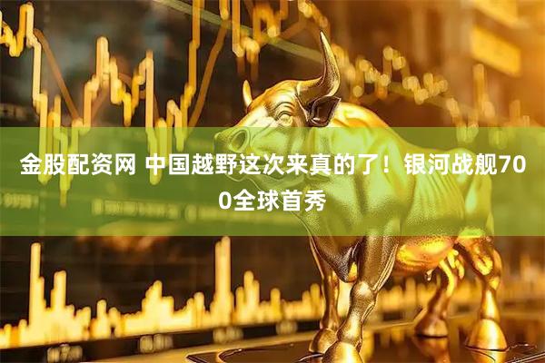 金股配资网 中国越野这次来真的了！银河战舰700全球首秀
