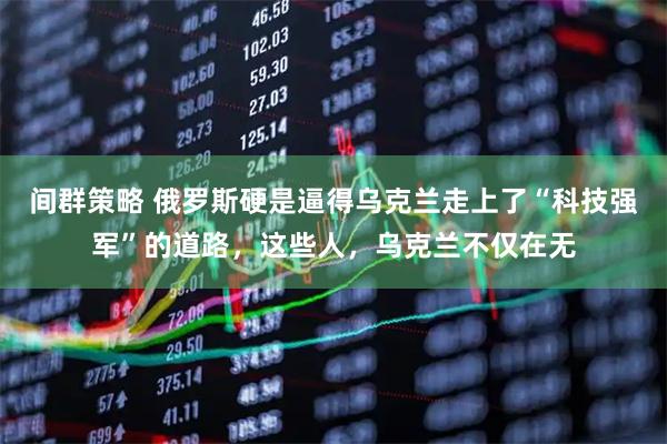 间群策略 俄罗斯硬是逼得乌克兰走上了“科技强军”的道路，这些人，乌克兰不仅在无