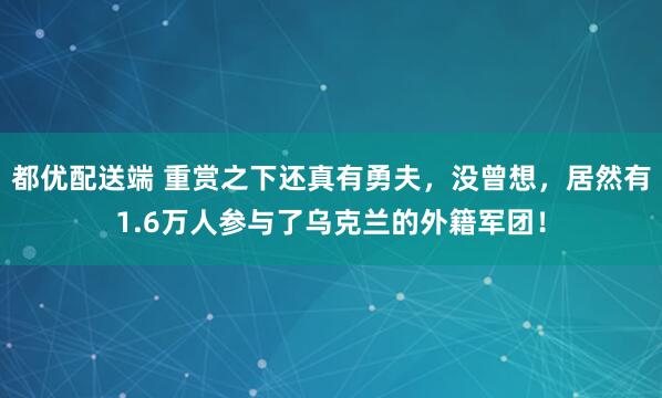 都优配送端 重赏之下还真有勇夫，没曾想，居然有1.6万人参与了乌克兰的外籍军团！