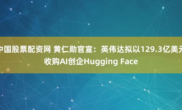 中国股票配资网 黄仁勋官宣：英伟达拟以129.3亿美元收购AI创企Hugging Face