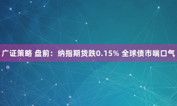 广证策略 盘前：纳指期货跌0.15% 全球债市喘口气