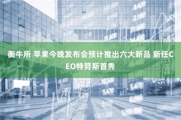 衡牛所 苹果今晚发布会预计推出六大新品 新任CEO特努斯首秀